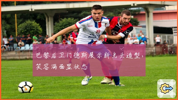 巴黎后卫门德斯展示新光头造型，笑容满面显状态