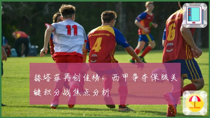 赫塔菲再创佳绩，西甲争夺保级关键积分战焦点分析