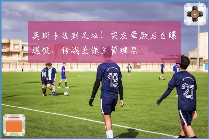 奥斯卡告别足坛！突发晕厥后自曝退役，转战圣保罗管理层