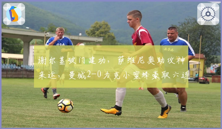 谢尔基破门建功，萨维尼奥助攻神来运，曼城2-0力克小蜜蜂豪取六连胜