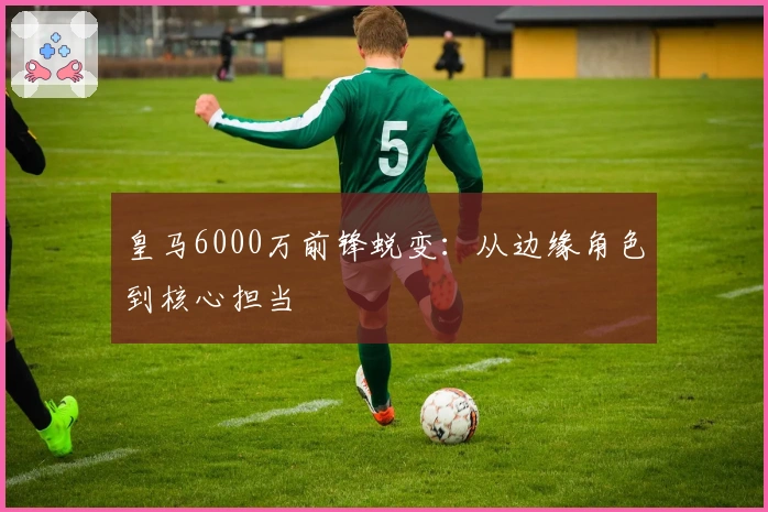 皇马6000万前锋蜕变：从边缘角色到核心担当