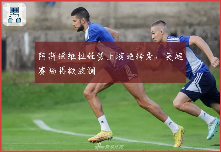 阿斯顿维拉强势上演逆转秀，英超赛场再掀波澜