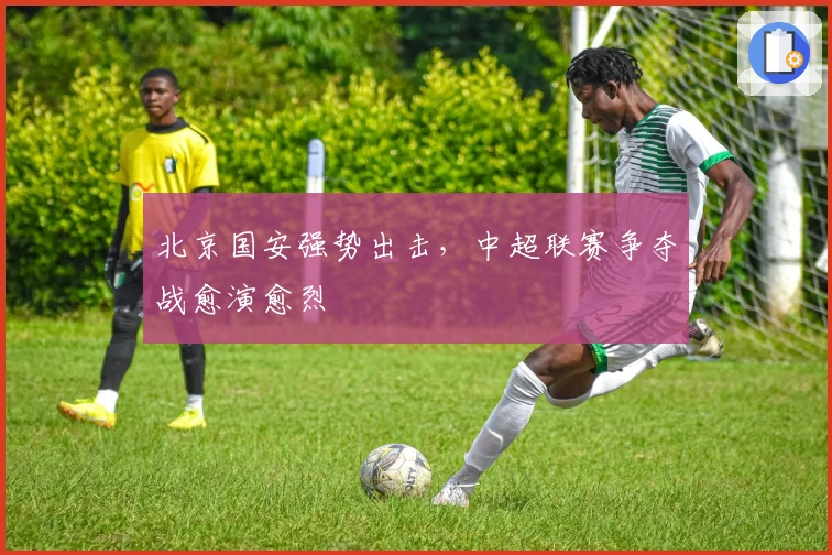 北京国安强势出击，中超联赛争夺战愈演愈烈