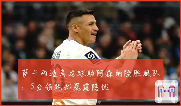 萨卡两造乌龙球助阿森纳险胜狼队，5分领跑却暴露隐忧