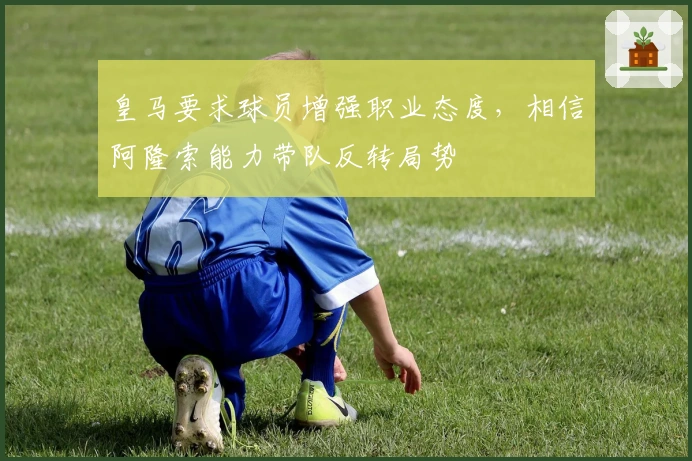 皇马要求球员增强职业态度，相信阿隆索能力带队反转局势