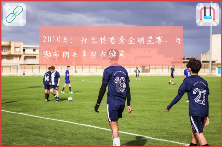 2010年：杜兰特首秀全明星赛，与勒布朗共享经典瞬间