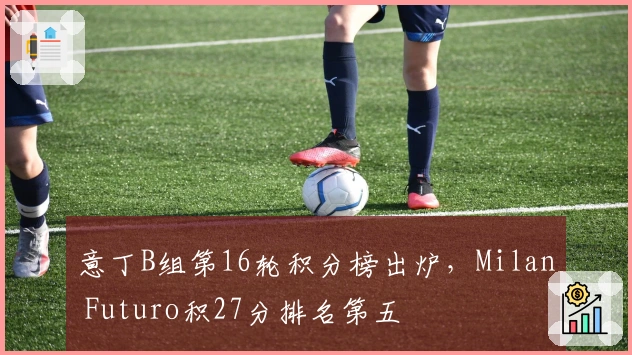 意丁B组第16轮积分榜出炉，Milan Futuro积27分排名第五